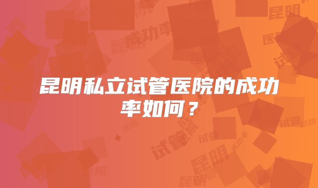 昆明私立试管医院的成功率如何？