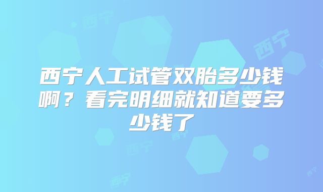 西宁人工试管双胎多少钱啊?看完明细就知道要多少钱了