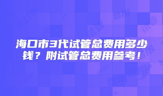 海口市3代试管总费用多少钱？附试管总费用参考！
