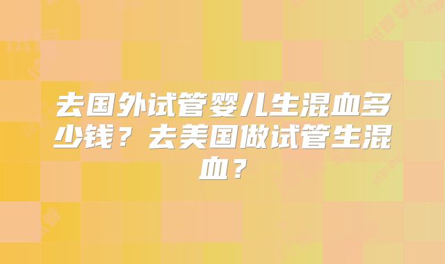 去国外试管婴儿生混血多少钱？去美国做试管生混血？