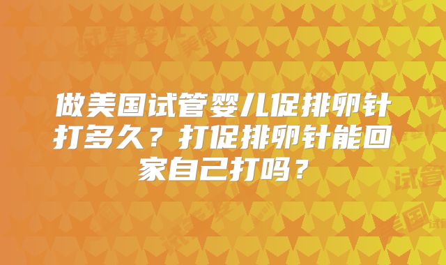做美国试管婴儿促排卵针打多久？打促排卵针能回家自己打吗？