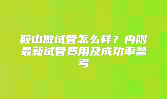 鞍山做试管怎么样？内附最新试管费用及成功率参考