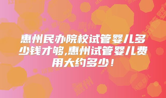惠州民办院校试管婴儿多少钱才够,惠州试管婴儿费用大约多少！