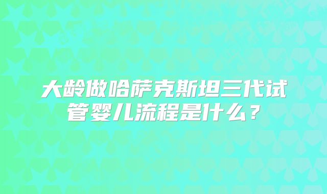 大龄做哈萨克斯坦三代试管婴儿流程是什么？