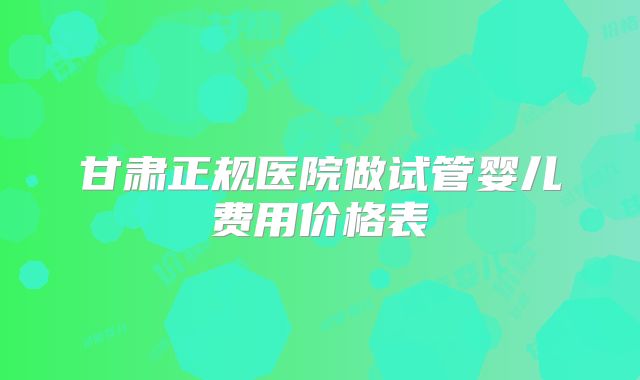 甘肃正规医院做试管婴儿费用价格表