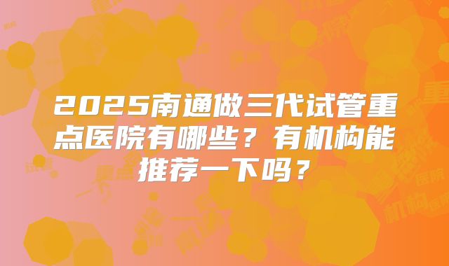 2025南通做三代试管重点医院有哪些？有机构能推荐一下吗？