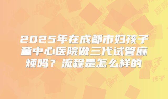 2025年在成都市妇孩子童中心医院做三代试管麻烦吗？流程是怎么样的