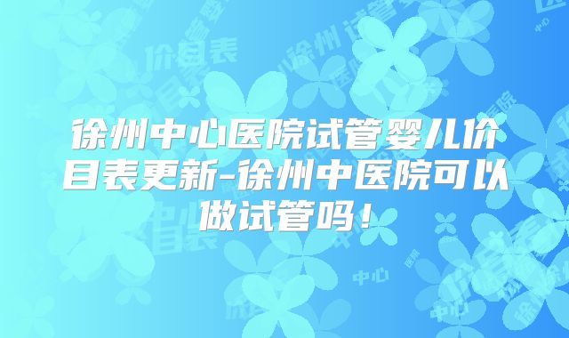 徐州中心医院试管婴儿价目表更新-徐州中医院可以做试管吗！