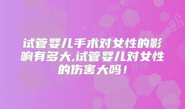 试管婴儿手术对女性的影响有多大,试管婴儿对女性的伤害大吗！