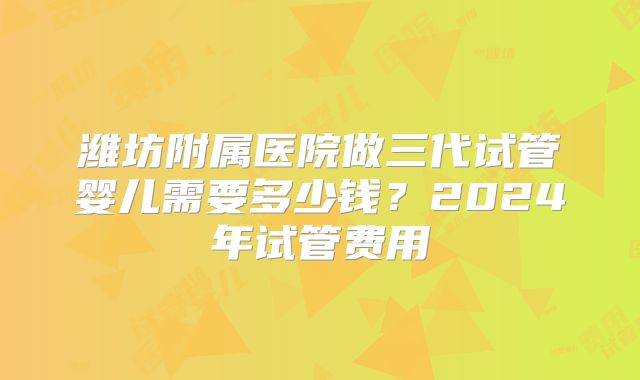 潍坊附属医院做三代试管婴儿需要多少钱？2024年试管费用