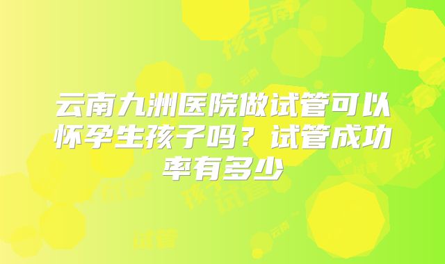 云南九洲医院做试管可以怀孕生孩子吗？试管成功率有多少