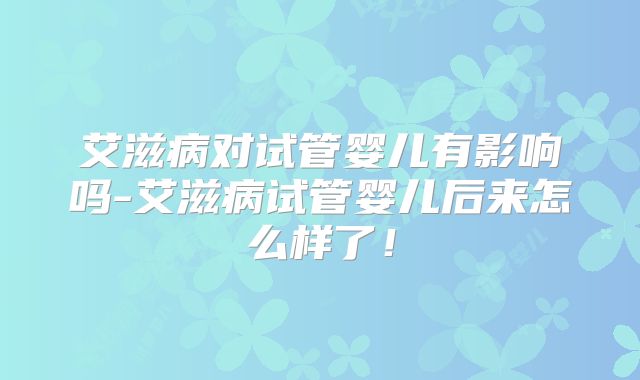艾滋病对试管婴儿有影响吗-艾滋病试管婴儿后来怎么样了!