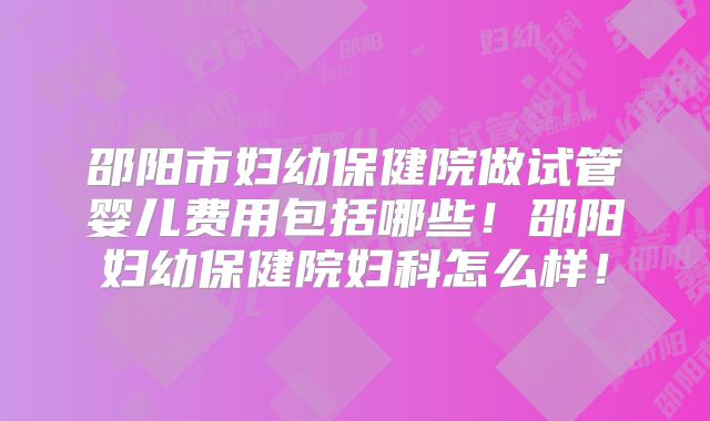 邵阳市妇幼保健院做试管婴儿费用包括哪些！邵阳妇幼保健院妇科怎么样！