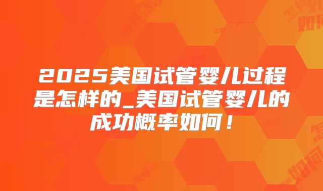 2025美国试管婴儿过程是怎样的_美国试管婴儿的成功概率如何！