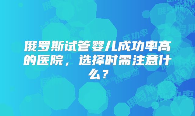 俄罗斯试管婴儿成功率高的医院，选择时需注意什么？