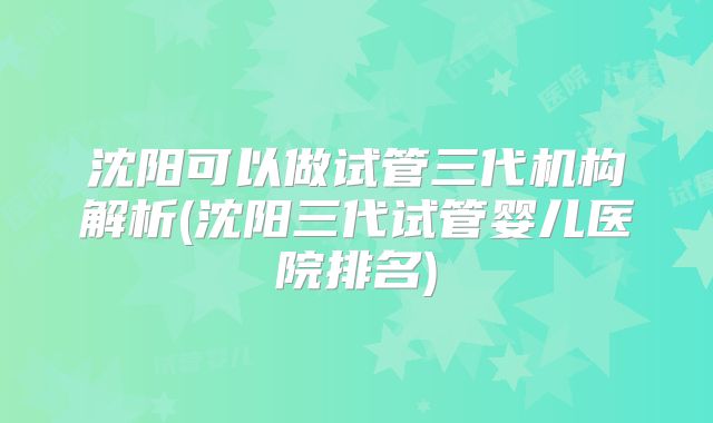 沈阳可以做试管三代机构解析(沈阳三代试管婴儿医院排名)