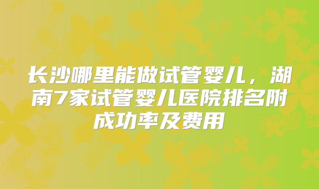 长沙哪里能做试管婴儿，湖南7家试管婴儿医院排名附成功率及费用