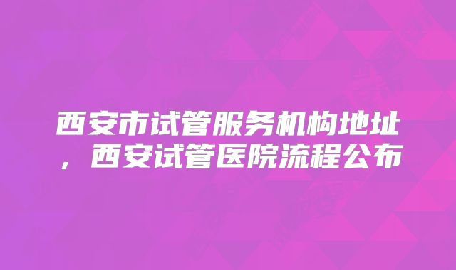 西安市试管服务机构地址，西安试管医院流程公布