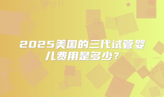 2025美国的三代试管婴儿费用是多少？