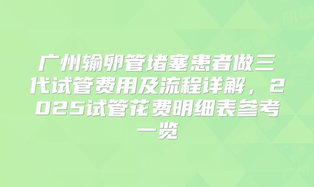 广州输卵管堵塞患者做三代试管费用及流程详解，2025试管花费明细表参考一览