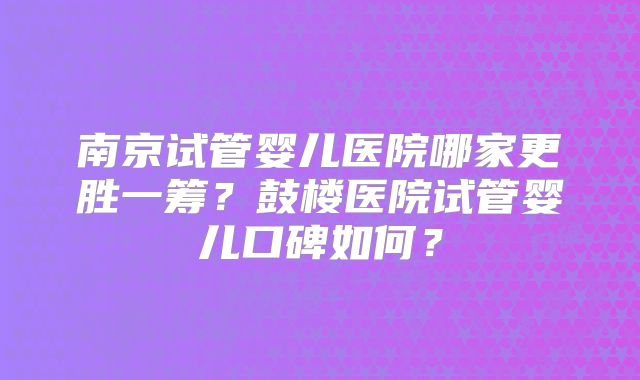 南京试管婴儿医院哪家更胜一筹？鼓楼医院试管婴儿口碑如何？