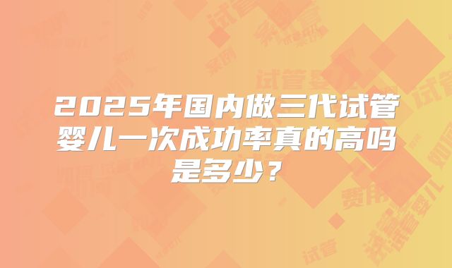 2025年国内做三代试管婴儿一次成功率真的高吗是多少？