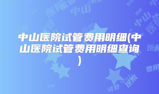 中山医院试管费用明细(中山医院试管费用明细查询)