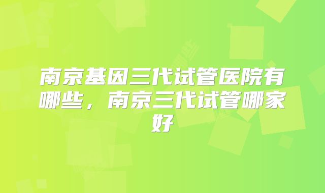 南京基因三代试管医院有哪些，南京三代试管哪家好