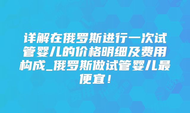 详解在俄罗斯进行一次试管婴儿的价格明细及费用构成_俄罗斯做试管婴儿最便宜！