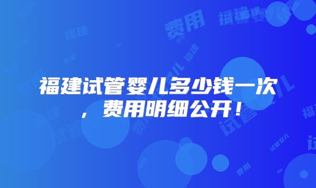福建试管婴儿多少钱一次，费用明细公开！