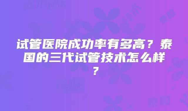 试管医院成功率有多高？泰国的三代试管技术怎么样？