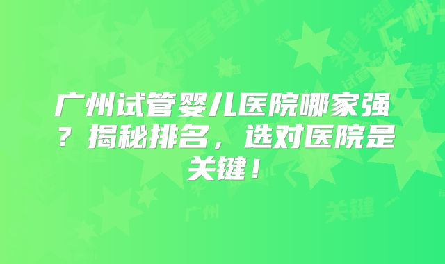 广州试管婴儿医院哪家强？揭秘排名，选对医院是关键！