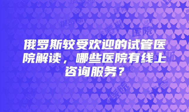 俄罗斯较受欢迎的试管医院解读，哪些医院有线上咨询服务？