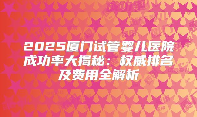 2025厦门试管婴儿医院成功率大揭秘：权威排名及费用全解析