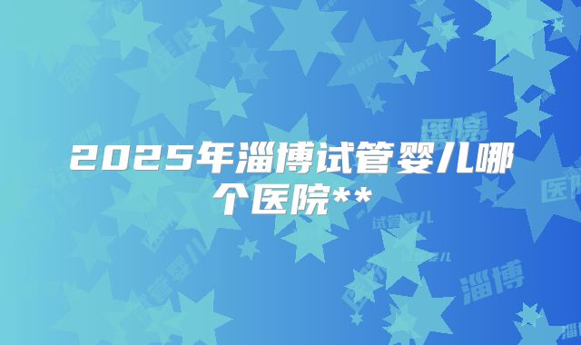 2025年淄博试管婴儿哪个医院**