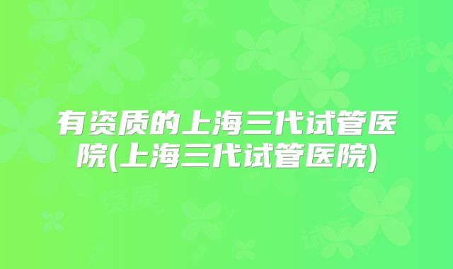 有资质的上海三代试管医院(上海三代试管医院)