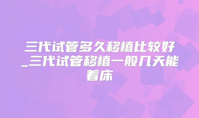 三代试管多久移植比较好_三代试管移植一般几天能着床