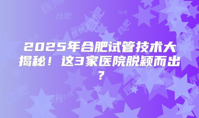 2025年合肥试管技术大揭秘!这3家医院脱颖而出?