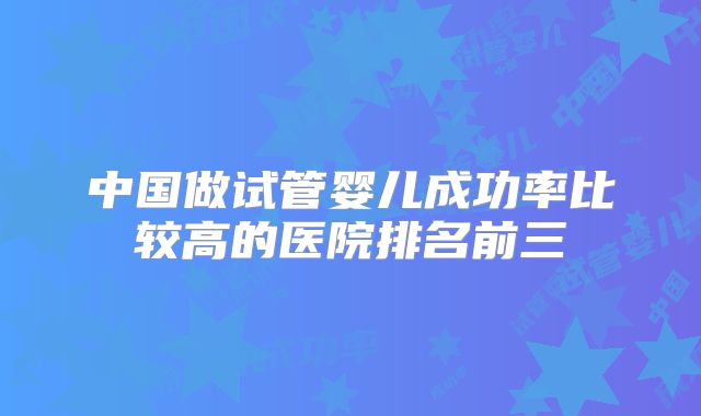 中国做试管婴儿成功率比较高的医院排名前三