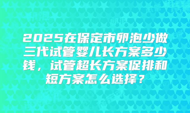 2025在保定市卵泡少做三代试管婴儿长方案多少钱,试管超长方案促排和短方案怎么选择?
