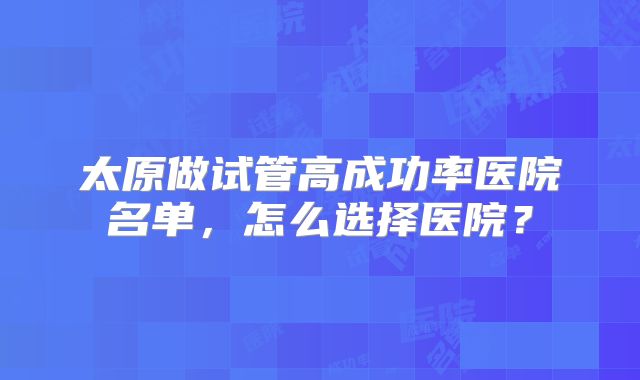 太原做试管高成功率医院名单，怎么选择医院？