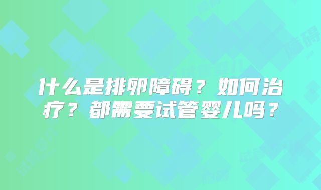 什么是排卵障碍？如何治疗？都需要试管婴儿吗？