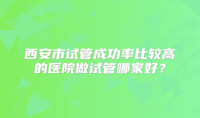 西安市试管成功率比较高的医院做试管哪家好？