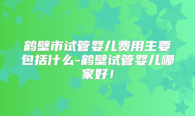 鹤壁市试管婴儿费用主要包括什么-鹤壁试管婴儿哪家好!