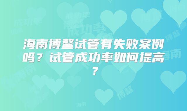 海南博鳌试管有失败案例吗？试管成功率如何提高？