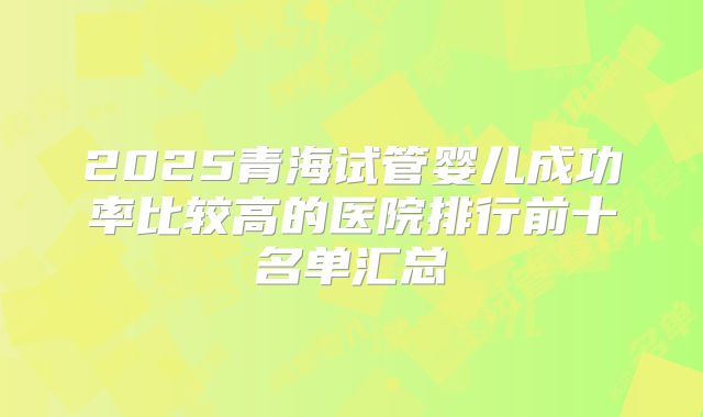 2025青海试管婴儿成功率比较高的医院排行前十名单汇总