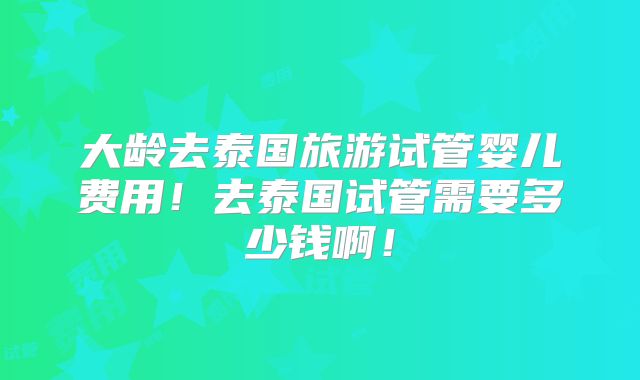 大龄去泰国旅游试管婴儿费用！去泰国试管需要多少钱啊！