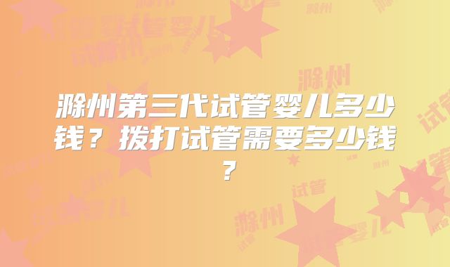 滁州第三代试管婴儿多少钱？拨打试管需要多少钱？