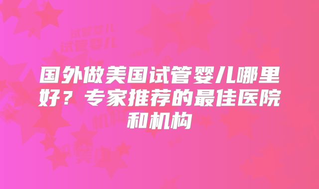 国外做美国试管婴儿哪里好？专家推荐的最佳医院和机构