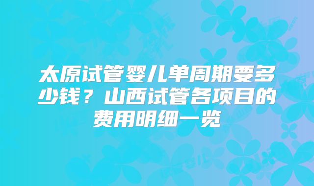 太原试管婴儿单周期要多少钱？山西试管各项目的费用明细一览